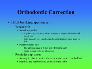 Orthodontic Correction
• Habit breaking appliances
– Tongue crib
• Anterior open bite
– A palatal acrylic plate with a horseshoe shaped wire crib and
labial bow
– Crib placed 3 to 4 mm lingual to upper incisors or at gingival
1/3.
• Posterior open bite
– The crib is placed 2-3 mm away from the teeth
– Fixed tongue cribs are also used.
– Reminder appliances
• An acrylic plate in which a bead or a wire mesh is embedded
• Reminds the patient not to go back to the habit
 