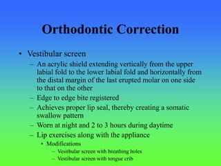 Orthodontic Correction
• Vestibular screen
– An acrylic shield extending vertically from the upper
labial fold to the lower labial fold and horizontally from
the distal margin of the last erupted molar on one side
to that on the other
– Edge to edge bite registered
– Achieves proper lip seal, thereby creating a somatic
swallow pattern
– Worn at night and 2 to 3 hours during daytime
– Lip exercises along with the appliance
• Modifications
– Vesitbular screen with breathing holes
– Vestibular screen with tongue crib
 