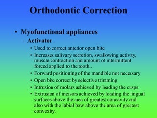 Orthodontic Correction
• Myofunctional appliances
– Activator
• Used to correct anterior open bite.
• Increases salivary secretion, swallowing activity,
muscle contraction and amount of intermittent
forced applied to the tooth..
• Forward positioning of the mandible not necessary
• Open bite correct by selective trimming
• Intrusion of molars achieved by loading the cusps
• Extrusion of incisors achieved by loading the lingual
surfaces above the area of greatest concavity and
also with the labial bow above the area of greatest
convexity.
 