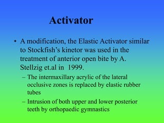 • A modification, the Elastic Activator similar
to Stockfish’s kinetor was used in the
treatment of anterior open bite by A.
Stellzig et.al in 1999.
– The intermaxillary acrylic of the lateral
occlusive zones is replaced by elastic rubber
tubes
– Intrusion of both upper and lower posterior
teeth by orthopaedic gymnastics
Activator
 