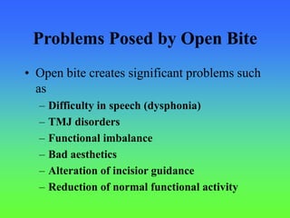 Problems Posed by Open Bite
• Open bite creates significant problems such
as
– Difficulty in speech (dysphonia)
– TMJ disorders
– Functional imbalance
– Bad aesthetics
– Alteration of incisior guidance
– Reduction of normal functional activity
 
