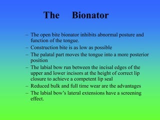 – The open bite bionator inhibits abnormal posture and
function of the tongue.
– Construction bite is as low as possible
– The palatal part moves the tongue into a more posterior
position
– The labial bow run between the incisal edges of the
upper and lower incisors at the height of correct lip
closure to achieve a competent lip seal
– Reduced bulk and full time wear are the advantages
– The labial bow’s lateral extensions have a screening
effect.
The Bionator
 