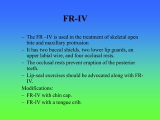 – The FR –IV is used in the treatment of skeletal open
bite and maxillary protrusion
– It has two buccal shields, two lower lip guards, an
upper labial wire, and four occlusal rests.
– The occlusal rests prevent eruption of the posterior
teeth.
– Lip-seal exercises should be advocated along with FR-
IV.
Modifications:
– FR-IV with chin cap.
– FR-IV with a tongue crib.
FR-IV
 
