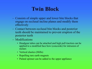 – Consists of simple upper and lower bite blocks that
engage on occlusal incline planes and modify them
effectively
– Contact between occlusal bite blocks and posterior
teeth should be maintained to prevent eruption of the
posterior teeth
– Modifications
• Headgear tubes can be attached and high pull traction can be
applied to a modified face bow (concorde) for intrusion of
molars
• Vertical elastics (Mills)
• Repelling rare earth magnets
• Palatal spinner can be added to the upper appliance
Twin Block
 
