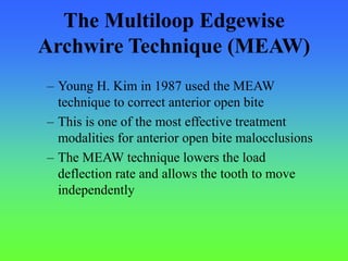 The Multiloop Edgewise
Archwire Technique (MEAW)
– Young H. Kim in 1987 used the MEAW
technique to correct anterior open bite
– This is one of the most effective treatment
modalities for anterior open bite malocclusions
– The MEAW technique lowers the load
deflection rate and allows the tooth to move
independently
 
