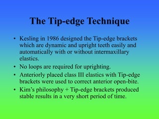 The Tip-edge Technique
• Kesling in 1986 designed the Tip-edge brackets
which are dynamic and upright teeth easily and
automatically with or without intermaxillary
elastics.
• No loops are required for uprighting.
• Anteriorly placed class III elastics with Tip-edge
brackets were used to correct anterior open-bite.
• Kim’s philosophy + Tip-edge brackets produced
stable results in a very short period of time.
 