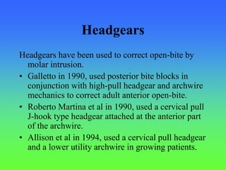 Headgears
Headgears have been used to correct open-bite by
molar intrusion.
• Galletto in 1990, used posterior bite blocks in
conjunction with high-pull headgear and archwire
mechanics to correct adult anterior open-bite.
• Roberto Martina et al in 1990, used a cervical pull
J-hook type headgear attached at the anterior part
of the archwire.
• Allison et al in 1994, used a cervical pull headgear
and a lower utility archwire in growing patients.
 