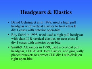 Headgears & Elastics
• David Gehring et al in 1998, used a high pull
headgear with vertical elastics to treat class II
div.1 cases with anterior open-bite.
• Roy Sabri in 1998, used used a high pull headgear
with class II & vertical elastics, to treat class II
div.1 cases with anterior open-bite.
• Smith& Alexander in 1999, used a cervical pull
headgear, Cl.II & Ant. Box elastics, and gingivally
placed brackets to correct Cl.II div.1 sub-division
right open-bite.
 
