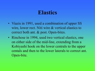 Elastics
• Viazis in 1991, used a combination of upper SS
wire, lower rect. Niti wire & vertical elastics to
correct both ant. & post. Open-bites.
• Rinchose in 1994, used two vertical elastics, one
on either side of the mid-line, extending from a
Kobiyashi hook on the lower centrals to the upper
centals and then to the lower laterals to correct ant.
Open-bite.
 