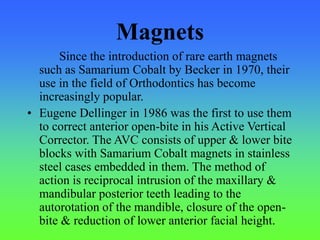 Magnets
Since the introduction of rare earth magnets
such as Samarium Cobalt by Becker in 1970, their
use in the field of Orthodontics has become
increasingly popular.
• Eugene Dellinger in 1986 was the first to use them
to correct anterior open-bite in his Active Vertical
Corrector. The AVC consists of upper & lower bite
blocks with Samarium Cobalt magnets in stainless
steel cases embedded in them. The method of
action is reciprocal intrusion of the maxillary &
mandibular posterior teeth leading to the
autorotation of the mandible, closure of the open-
bite & reduction of lower anterior facial height.
 