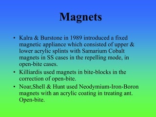 Magnets
• Kalra & Burstone in 1989 introduced a fixed
magnetic appliance which consisted of upper &
lower acrylic splints with Samarium Cobalt
magnets in SS cases in the repelling mode, in
open-bite cases.
• Killiardis used magnets in bite-blocks in the
correction of open-bite.
• Noar,Shell & Hunt used Neodymium-Iron-Boron
magnets with an acrylic coating in treating ant.
Open-bite.
 