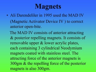 Magnets
• Ali Darendeliler in 1995 used the MAD IV
(Magnetic Activator Device IV ) to correct
anterior open-bite.
The MAD IV consists of anterior attracting
& posterior repelling magnets. It consists of
removable upper & lower acrylic plates,
each containing 3 cylindrical Neodymium
magnets coated with stainless steel. The
attracting force of the anterior magnets is
300gm & the repelling force of the posterior
magnets is also 300gm.
 