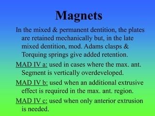 Magnets
In the mixed & permanent dentition, the plates
are retained mechanically but, in the late
mixed dentition, mod. Adams clasps &
Torquing springs give added retention.
MAD IV a: used in cases where the max. ant.
Segment is vertically overdeveloped.
MAD IV b: used when an additional extrusive
effect is required in the max. ant. region.
MAD IV c: used when only anterior extrusion
is needed.
 