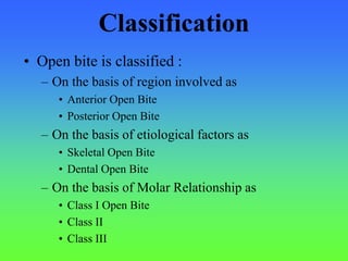 Classification
• Open bite is classified :
– On the basis of region involved as
• Anterior Open Bite
• Posterior Open Bite
– On the basis of etiological factors as
• Skeletal Open Bite
• Dental Open Bite
– On the basis of Molar Relationship as
• Class I Open Bite
• Class II
• Class III
 