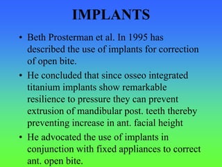 IMPLANTS
• Beth Prosterman et al. In 1995 has
described the use of implants for correction
of open bite.
• He concluded that since osseo integrated
titanium implants show remarkable
resilience to pressure they can prevent
extrusion of mandibular post. teeth thereby
preventing increase in ant. facial height
• He advocated the use of implants in
conjunction with fixed appliances to correct
ant. open bite.
 