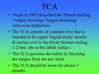 TCA
• Viazis in 1993 described the Thumb sucking
/ tongue thrusting / tongue posturing
correction appliances.
• The TCA consists of a palatal wire that is
inserted in the upper lingual molar sheaths
& carries over to the lower incisors ending
1-2 mm. above the labial surface.
• The TCA prevents the habits by blocking
the tongue from the ant. teeth.
• The TCA should be worn for atleast 3
months.
 