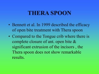 THERA SPOON
• Bennett et al. In 1999 described the efficacy
of open bite treatment with Thera spoon
• Compared to the Tongue crib where there is
complete closure of ant. open bite &
significant extrusion of the incisors , the
Thera spoon does not show remarkable
results.
 