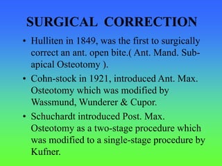 SURGICAL CORRECTION
• Hulliten in 1849, was the first to surgically
correct an ant. open bite.( Ant. Mand. Sub-
apical Osteotomy ).
• Cohn-stock in 1921, introduced Ant. Max.
Osteotomy which was modified by
Wassmund, Wunderer & Cupor.
• Schuchardt introduced Post. Max.
Osteotomy as a two-stage procedure which
was modified to a single-stage procedure by
Kufner.
 