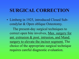 SURGICAL CORRECTION
• Limberg in 1925, introduced Closed Sub-
condylar & Open oblique Osteotomy.
The present-day surgical techniques to
correct open bite involves, Max. surgery for
ant. extrusion & post. intrusion, and Mand.
surgery to elevate the incisor segment. The
choice of the appropriate surgical technique
requires careful diagnostic evaluation.
 