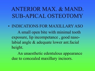 ANTERIOR MAX. & MAND.
SUB-APICAL OSTEOTOMY
• INDICATIONS FOR MAXILLARY ASO
A small open bite with minimal tooth
exposure, lip incompetance , good naso-
labial angle & adequate lower ant.facial
height.
An unaesthetic edentulous appearance
due to concealed maxillary incisors.
 