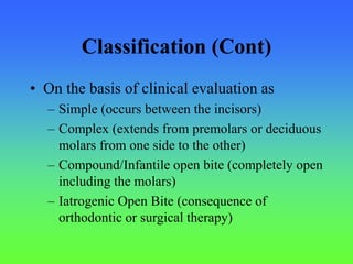 Classification (Cont)
• On the basis of clinical evaluation as
– Simple (occurs between the incisors)
– Complex (extends from premolars or deciduous
molars from one side to the other)
– Compound/Infantile open bite (completely open
including the molars)
– Iatrogenic Open Bite (consequence of
orthodontic or surgical therapy)
 
