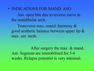 • INDICATIONS FOR MAND. ASO
Ant. open bite due to reverse curve in
the mandibular arch.
Transverse max.-mand. harmony &
good aesthetic balance between upper lip &
max. ant. teeth.
After surgery the max. & mand.
Ant. Segment are immobilised for 5-6
weeks. Relapse potential is very minimal.
 