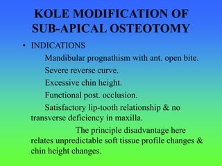KOLE MODIFICATION OF
SUB-APICAL OSTEOTOMY
• INDICATIONS
Mandibular prognathism with ant. open bite.
Severe reverse curve.
Excessive chin height.
Functional post. occlusion.
Satisfactory lip-tooth relationship & no
transverse deficiency in maxilla.
The principle disadvantage here
relates unpredictable soft tissue profile changes &
chin height changes.
 
