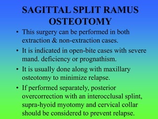 SAGITTAL SPLIT RAMUS
OSTEOTOMY
• This surgery can be performed in both
extraction & non-extraction cases.
• It is indicated in open-bite cases with severe
mand. deficiency or prognathism.
• It is usually done along with maxillary
osteotomy to minimize relapse.
• If performed separately, posterior
overcorrection with an interocclusal splint,
supra-hyoid myotomy and cervical collar
should be considered to prevent relapse.
 