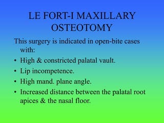LE FORT-I MAXILLARY
OSTEOTOMY
This surgery is indicated in open-bite cases
with:
• High & constricted palatal vault.
• Lip incompetence.
• High mand. plane angle.
• Increased distance between the palatal root
apices & the nasal floor.
 
