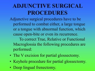ADJUNCTIVE SURGICAL
PROCEDURES
Adjunctive surgical procedures have to be
performed to combat either, a large tongue
or a tongue with abnormal function, which
cause open-bite or even its recurrence.
To correct True, Relative or Functional
Macroglossia the following procedures are
performed:
• The V excision for partial glossectomy.
• Keyhole procedure for partial glossectomy.
• Deep lingual frenectomy.
 