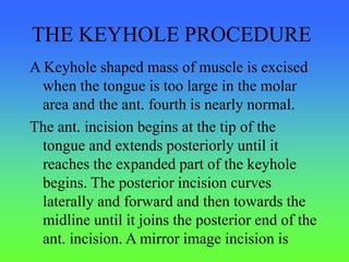 THE KEYHOLE PROCEDURE
A Keyhole shaped mass of muscle is excised
when the tongue is too large in the molar
area and the ant. fourth is nearly normal.
The ant. incision begins at the tip of the
tongue and extends posteriorly until it
reaches the expanded part of the keyhole
begins. The posterior incision curves
laterally and forward and then towards the
midline until it joins the posterior end of the
ant. incision. A mirror image incision is
 