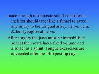 made through its opposite side.The posterior
incision should taper like a funnel to avoid
any injury to the Lingual artery, nerve, vein,
&the Hypoglossal nerve.
After surgery the jaws must be immobilised
so that the mouth has a fixed volume and
also act as a splint. Tongue excercises are
advocated after the 14th post-op day.
 
