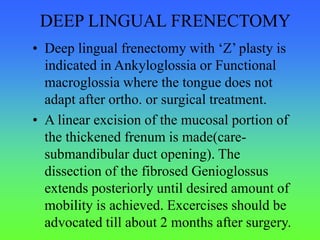 DEEP LINGUAL FRENECTOMY
• Deep lingual frenectomy with ‘Z’ plasty is
indicated in Ankyloglossia or Functional
macroglossia where the tongue does not
adapt after ortho. or surgical treatment.
• A linear excision of the mucosal portion of
the thickened frenum is made(care-
submandibular duct opening). The
dissection of the fibrosed Genioglossus
extends posteriorly until desired amount of
mobility is achieved. Excercises should be
advocated till about 2 months after surgery.
 