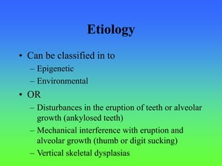 Etiology
• Can be classified in to
– Epigenetic
– Environmental
• OR
– Disturbances in the eruption of teeth or alveolar
growth (ankylosed teeth)
– Mechanical interference with eruption and
alveolar growth (thumb or digit sucking)
– Vertical skeletal dysplasias
 