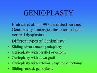 GENIOPLASTY
Fridrich et al. in 1997 described various
Genioplasty stratergies for anterior facial
vertical dysplasias.
Different types of Genioplasty:
• Sliding advancement genioplasty
• Genioplasty with parallel ostectomy
• Genioplasty with down graft
• Genioplasty with anteriorly tapered ostectomy
• Sliding setback genioplasty
 