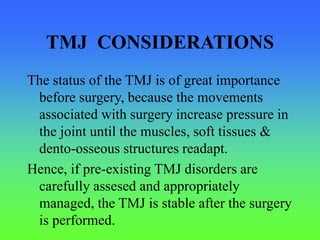 TMJ CONSIDERATIONS
The status of the TMJ is of great importance
before surgery, because the movements
associated with surgery increase pressure in
the joint until the muscles, soft tissues &
dento-osseous structures readapt.
Hence, if pre-existing TMJ disorders are
carefully assesed and appropriately
managed, the TMJ is stable after the surgery
is performed.
 