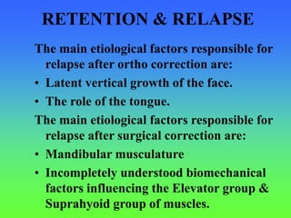 RETENTION & RELAPSE
The main etiological factors responsible for
relapse after ortho correction are:
• Latent vertical growth of the face.
• The role of the tongue.
The main etiological factors responsible for
relapse after surgical correction are:
• Mandibular musculature
• Incompletely understood biomechanical
factors influencing the Elevator group &
Suprahyoid group of muscles.
 