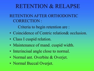 RETENTION & RELAPSE
RETENTION AFTER ORTHODONTIC
CORRECTION :
Criteria to begin retention are :
• Coincidence of Centric relation& occlusion.
• Class I cuspid relation.
• Maintenance of mand. cuspid width.
• Interincisal angle close to normal.
• Normal ant. Overbite & Overjet.
• Normal Buccal Overjet.
 