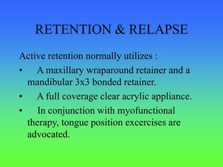 RETENTION & RELAPSE
Active retention normally utilizes :
• A maxillary wraparound retainer and a
mandibular 3x3 bonded retainer.
• A full coverage clear acrylic appliance.
• In conjunction with myofunctional
therapy, tongue position excercises are
advocated.
 