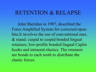RETENTION & RELAPSE
John Sheridan in 1997, described the
Force Amplified System for corrected open-
bite.It involves the use of conventional max.
& mand. cuspid to cuspid bonded lingual
retainers, low-profile bonded lingual Caplin
hooks and intraoral elastics. The retainers
are bonde to each tooth to distribute the
elastic forces.
 