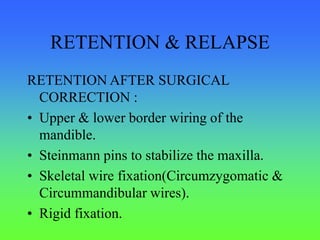 RETENTION & RELAPSE
RETENTION AFTER SURGICAL
CORRECTION :
• Upper & lower border wiring of the
mandible.
• Steinmann pins to stabilize the maxilla.
• Skeletal wire fixation(Circumzygomatic &
Circummandibular wires).
• Rigid fixation.
 