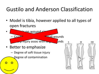 Gustilo and Anderson Classification
• Model is tibia, however applied to all types of
open fractures
• Emphasis on wound size
– Crush injury assoc with small wounds
– Sharp injury assoc with large wounds
• Better to emphasize
– Degree of soft tissue injury
– Degree of contamination
 