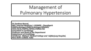 Management of
Pulmonary Hypertension
Dr Sandeep Bansal,
MD ( Internal Medicine )- PGIMER , Chandigarh
DM(Cardiology),DNB(Cardiology),MNAMS,
FESC,FSCAI,FCAPSC,FAPSIC,FIMSA,FISC
Consultant in Cardiology
Professor and Head of the Department
Department of Cardiology
Vardhman Mahavir Medical College and Safdarjung Hospital,
New Delhi-110029, India
 