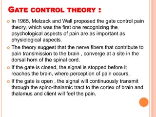 GATE CONTROL THEORY :
 In 1965, Melzack and Wall proposed the gate control pain
theory, which was the first one recognizing the
psychological aspects of pain are as important as
physiological aspects.
 The theory suggest that the nerve fibers that contribute to
pain transmission to the brain , converge at a site in the
dorsal horn of the spinal cord.
 If the gate is closed, the signal is stopped before it
reaches the brain, where perception of pain occurs.
 If the gate is open , the signal will continuously transmit
through the spino-thalamic tract to the cortex of brain and
thalamus and client will feel the pain.
 