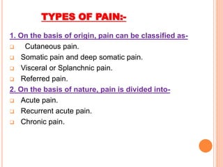 TYPES OF PAIN:-
1. On the basis of origin, pain can be classified as-
 Cutaneous pain.
 Somatic pain and deep somatic pain.
 Visceral or Splanchnic pain.
 Referred pain.
2. On the basis of nature, pain is divided into-
 Acute pain.
 Recurrent acute pain.
 Chronic pain.
 