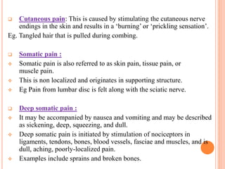  Cutaneous pain: This is caused by stimulating the cutaneous nerve
endings in the skin and results in a ‘burning’ or ‘prickling sensation’.
Eg. Tangled hair that is pulled during combing.
 Somatic pain :
 Somatic pain is also referred to as skin pain, tissue pain, or
muscle pain.
 This is non localized and originates in supporting structure.
 Eg Pain from lumbar disc is felt along with the sciatic nerve.
 Deep somatic pain :
 It may be accompanied by nausea and vomiting and may be described
as sickening, deep, squeezing, and dull.
 Deep somatic pain is initiated by stimulation of nociceptors in
ligaments, tendons, bones, blood vessels, fasciae and muscles, and is
dull, aching, poorly-localized pain.
 Examples include sprains and broken bones.
 