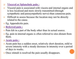  Visceral or Splanchnic pain :
 Visceral pain is associated with viscera and internal organs and
is less localized and more slowly transmitted (through
sympathetic and parasympathetic nerve) than cutaneous pain.
 Difficult to assess because the location may not be directly
related to the cause.
 Eg. Appendicitis pain.
 Referred pain :
 Pain felt in a part of the body other than its actual source.
 Eg. pain in internal organs is often referred to sites distant from
them.
 Acute pain :
 Acute pain has a sudden onset, relatively short duration, mild to
severe intensity with a steady decrease in intensity over a period
of days to weeks.
 Once stimuli is resolved the pain usually disappears.
 