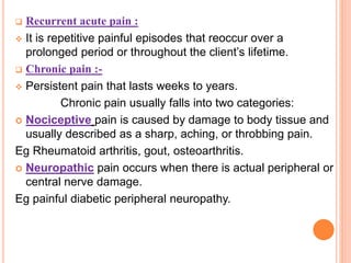  Recurrent acute pain :
 It is repetitive painful episodes that reoccur over a
prolonged period or throughout the client’s lifetime.
 Chronic pain :-
 Persistent pain that lasts weeks to years.
Chronic pain usually falls into two categories:
 Nociceptive pain is caused by damage to body tissue and
usually described as a sharp, aching, or throbbing pain.
Eg Rheumatoid arthritis, gout, osteoarthritis.
 Neuropathic pain occurs when there is actual peripheral or
central nerve damage.
Eg painful diabetic peripheral neuropathy.
 