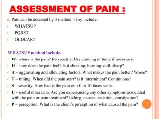 ASSESSMENT OF PAIN :
 Pain can be assessed by 3 method. They include-
1. WHATSUP
2. PQRST
3. OLDCART
WHATSUP method include-
 W- where is the pain? Be specific. Use drawing of body if necessary.
 H – how does the pain feel? Is it shooting, burning, dull, sharp?
 A – aggravating and alleviating factors. What makes the pain better? Worse?
 T – timing. When did the pain start? Is it intermittent? Continuous?
 S – severity. How bad is the pain on a 0 to 10 faces scale.
 U – useful other data. Are you experiencing any other symptoms associated
with the pain or pain treatment? Itching, nausea, sedation, constipation?
 P – perception. What is the client’s perception of what caused the pain?
 