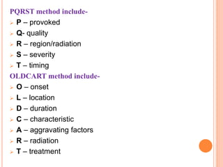 PQRST method include-
 P – provoked
 Q- quality
 R – region/radiation
 S – severity
 T – timing
OLDCART method include-
 O – onset
 L – location
 D – duration
 C – characteristic
 A – aggravating factors
 R – radiation
 T – treatment
 